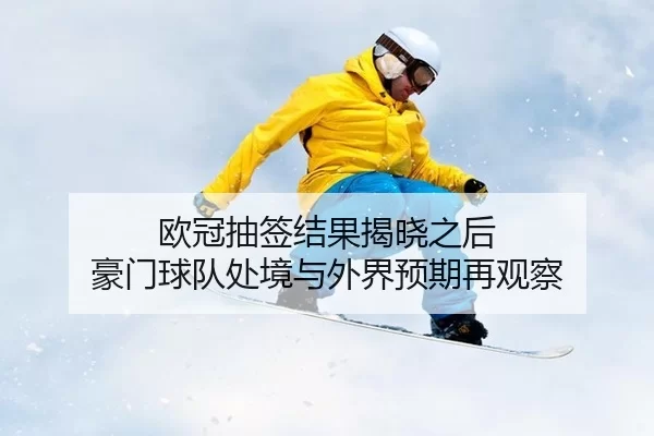 欧冠抽签结果揭晓之后 豪门球队处境与外界预期再观察